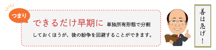 つまり、できるだけ早期に単独所有形態で分割しておくほうが、後の紛争を回避することができます。