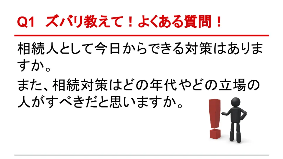 Q1 ズバリ教えて！よくある質問！ 相続人として今日からできる対策はありますか。また、相続対策はどの年代やどの立場の人がすべきだと思いますか。