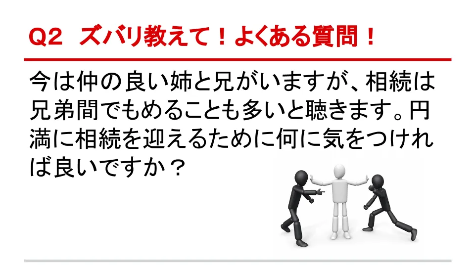 Q2 ズバリ教えて！よくある質問！ 今は仲の良い姉と兄がいますが、相続は兄弟間でもめることも多いと聞きます。円満に相続を迎えるために何に気を付ければよいですか？