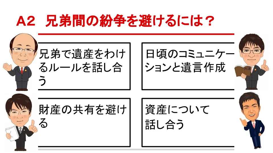 A2 兄弟間の紛争を避けるには？ 兄弟で遺産をわけるルールを話し合う - 日頃のコミュニケーションと遺言作成 - 財産の共有を避ける - 資産について話し合う