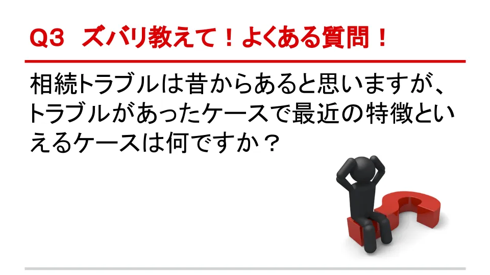 Q4 ズバリ教えて！よくある質問！ 相続トラブルは昔からあると思いますが、トラブルがあったケースで最近の特徴といえるケースは何ですか？