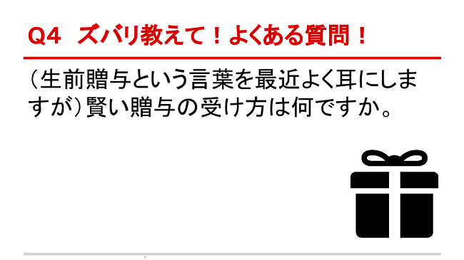 Q4 ズバリ教えて！よくある質問！ （生前贈与という言葉を最近よく耳にしますが）賢い贈与の受け方は何ですか。