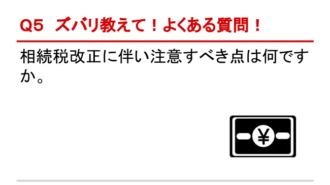 Q5 ズバリ教えて！よくある質問！ 相続税改正に伴い注意すべき点は何ですか。