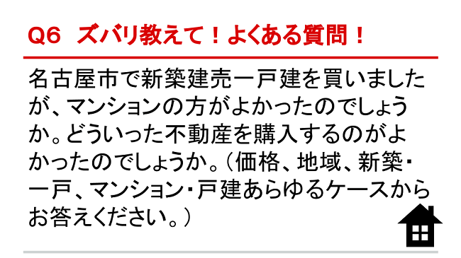 Q6 ズバリ教えて！よくある質問！ 名古屋市で新築建売一戸建を買いましたが、マンションの方がよかったのでしょうか。どういった不動産を購入するのがよかったのでしょうか。