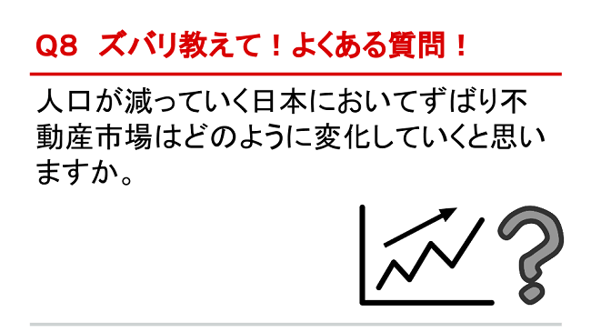 Q8 ズバリ教えて！よくある質問！ 人口が減っていく日本においてずばり不動産市場はどのように変化していくと思いますか。