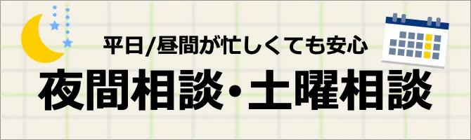 忙しい人も安心 夜間・土曜相談実施中 ※夜間相談の曜日は事務所により異なります。 ご予約の際に「夜間相談（または土曜相談）を希望します」とお伝えください 詳しくはこちら