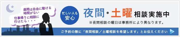 忙しい人も安心 夜間・土曜相談実施中 ※夜間相談の曜日は事務所により異なります。 ご予約の際に「夜間相談（または土曜相談）を希望します」とお伝えください 詳しくはこちら