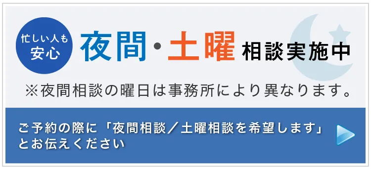 忙しい人も安心 夜間・土曜相談実施中 ※夜間相談の曜日は事務所により異なります。 ご予約の際に「夜間相談（または土曜相談）を希望します」とお伝えください 詳しくはこちら